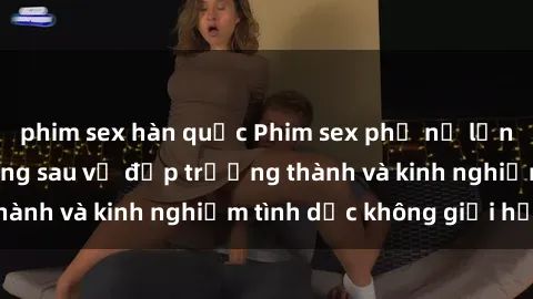 phim sex hàn quốc Phim sex phụ nữ lớn tuổi: Sức hút đằng sau vẻ đẹp trưởng thành và kinh nghiệm tình dục không giới hạn
