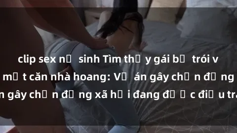 clip sex nữ sinh Tìm thấy gái bị trói và bị hiếp dâm trong một căn nhà hoang: Vụ án gây chấn động xã hội đang được điều tra vào.