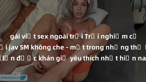 gái việt sex ngoài trời Trải nghiệm cảm xúc thăng hoa với jav SM không che - một trong những thể loại phim người lớn được khán giả yêu thích nhất hiện nay. Đảm bảo đem lại sự hấp dẫn, kích thích tối đ