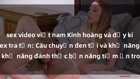 sex video việt nam Kinh hoàng và đầy kích thích với phim sex tra tấn: Câu chuyện đen tối và khả năng đánh thức bản năng tiềm ẩn trong con người