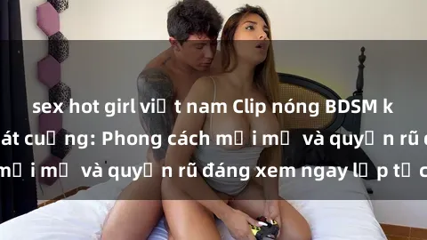 sex hot girl việt nam Clip nóng BDSM khiến người xem phát cuồng: Phong cách mới mẻ và quyến rũ đáng xem ngay lập tức!