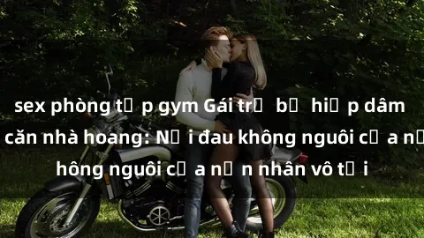 sex phòng tập gym Gái trẻ bị hiếp dâm bạo lực trong căn nhà hoang: Nỗi đau không nguôi của nạn nhân vô tội