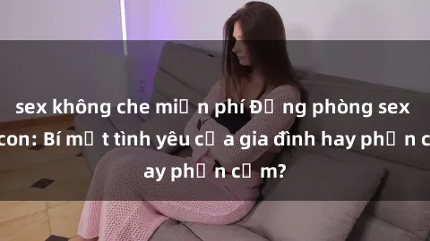 sex không che miễn phí Động phòng sex mẹ con: Bí mật tình yêu của gia đình hay phản cảm?