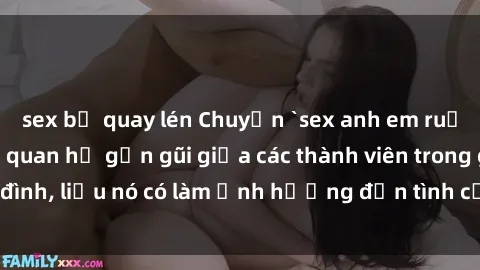 sex bị quay lén Chuyện `sex anh em ruột` - Đề cập đến quan hệ gần gũi giữa các thành viên trong gia đình, liệu nó có làm ảnh hưởng đến tình cảm gia đình hay không?