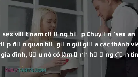 sex việt nam cưỡng hiếp Chuyện `sex anh em ruột` - Đề cập đến quan hệ gần gũi giữa các thành viên trong gia đình, liệu nó có làm ảnh hưởng đến tình cảm gia đình hay không?