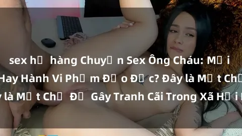 sex họ hàng Chuyện Sex Ông Cháu: Mối Quan Hệ Gia Đình Hay Hành Vi Phạm Đạo Đức? Đây là Một Chủ Đề Gây Tranh Cãi Trong Xã Hội Hiện Nay.