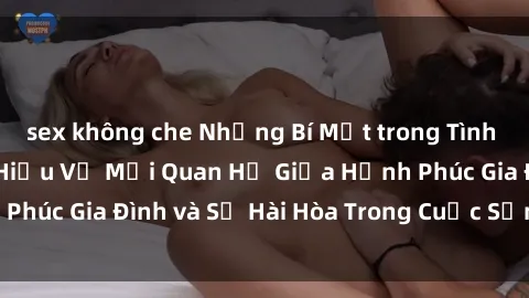 sex không che Những Bí Mật trong Tình Dục Gia Đình: Tìm Hiểu Về Mối Quan Hệ Giữa Hạnh Phúc Gia Đình và Sự Hài Hòa Trong Cuộc Sống Tình Dục