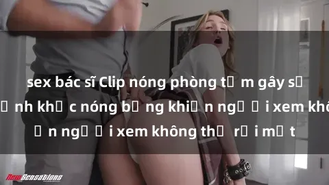 sex bác sĩ Clip nóng phòng tắm gây sốt: Cận cảnh khoảnh khắc nóng bỏng khiến người xem không thể rời mắt