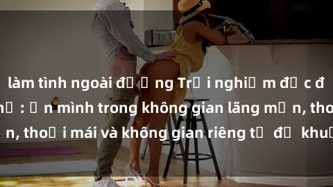 làm tình ngoài đường Trải nghiệm độc đáo tại sex nhà nghỉ: ẩn mình trong không gian lãng mạn, thoải mái và không gian riêng tư để khuấy động tình ái.