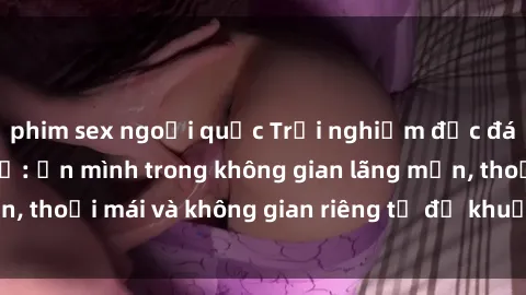 phim sex ngoại quốc Trải nghiệm độc đáo tại sex nhà nghỉ: ẩn mình trong không gian lãng mạn, thoải mái và không gian riêng tư để khuấy động tình ái.