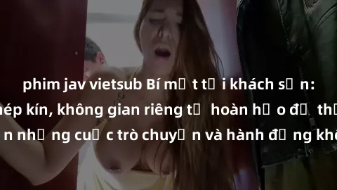 phim jav vietsub Bí mật tại khách sạn: Phòng quay lén khép kín, không gian riêng tư hoàn hảo để thực hiện những cuộc trò chuyện và hành động không bị người khác phát hiện.