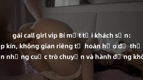 gái call girl vip Bí mật tại khách sạn: Phòng quay lén khép kín, không gian riêng tư hoàn hảo để thực hiện những cuộc trò chuyện và hành động không bị người khác phát hiện.