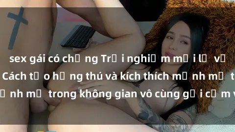 sex gái có chồng Trải nghiệm mới lạ với sex phòng tắm - Cách tạo hứng thú và kích thích mạnh mẽ trong không gian vô cùng gợi cảm và lãng mạn
