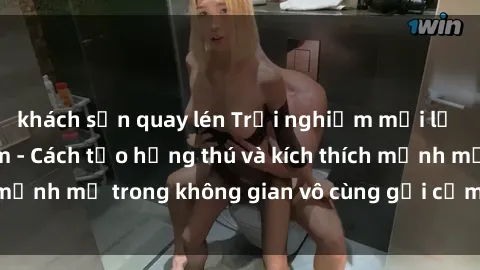 khách sạn quay lén Trải nghiệm mới lạ với sex phòng tắm - Cách tạo hứng thú và kích thích mạnh mẽ trong không gian vô cùng gợi cảm và lãng mạn