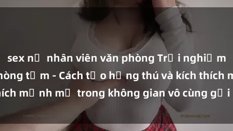 sex nữ nhân viên văn phòng Trải nghiệm mới lạ với sex phòng tắm - Cách tạo hứng thú và kích thích mạnh mẽ trong không gian vô cùng gợi cảm và lãng mạn
