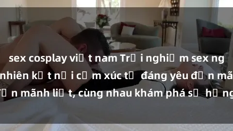 sex cosplay việt nam Trải nghiệm sex ngoài trời: Khi thiên nhiên kết nối cảm xúc từ đáng yêu đến mãnh liệt, cùng nhau khám phá sự hứng khởi và thú vị.