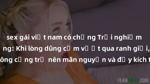 sex gái việt nam có chồng Trải nghiệm làm tình ngoài đường: Khi lòng dũng cảm vượt qua ranh giới, cuộc hẹn nơi công cộng trở nên mãn nguyện và đầy kích thích. Hành vi nguy hiểm, nhưng cũng tạo nên cảm