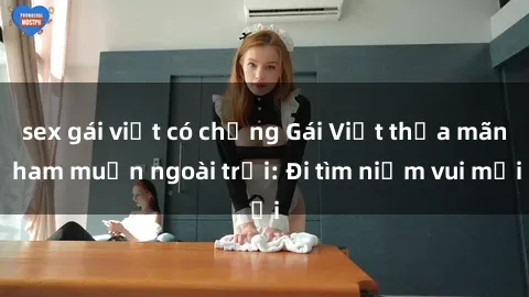 sex gái việt có chồng Gái Việt thỏa mãn ham muốn ngoài trời: Đi tìm niềm vui mới