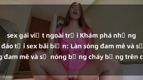 sex gái việt ngoài trời Khám phá những trải nghiệm độc đáo tại sex bãi biển: Làn sóng đam mê và sự nóng bỏng cháy bỏng trên cát trắng