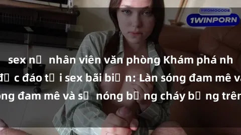 sex nữ nhân viên văn phòng Khám phá những trải nghiệm độc đáo tại sex bãi biển: Làn sóng đam mê và sự nóng bỏng cháy bỏng trên cát trắng
