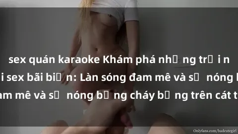 sex quán karaoke Khám phá những trải nghiệm độc đáo tại sex bãi biển: Làn sóng đam mê và sự nóng bỏng cháy bỏng trên cát trắng