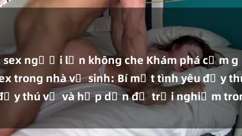 sex người lớn không che Khám phá cảm giác mới mẻ với sex trong nhà vệ sinh: Bí mật tình yêu đầy thú vị và hấp dẫn để trải nghiệm trong đêm hôm nay!
