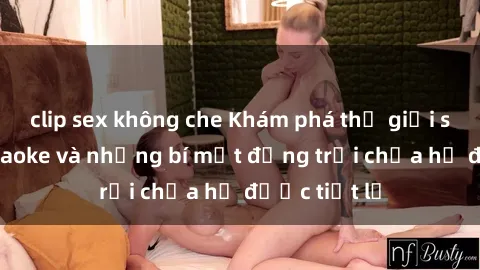 clip sex không che Khám phá thế giới sex quán karaoke và những bí mật động trời chưa hề được tiết lộ