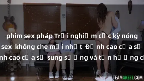 phim sex pháp Trải nghiệm cực kỳ nóng bỏng trong phim sex  không che mới nhất  Đỉnh cao của sự sung sướng và tận hưởng chân thật