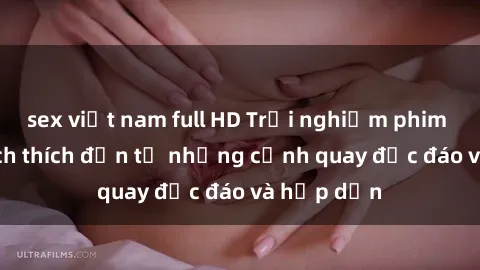 sex việt nam full HD Trải nghiệm phim sex : Sự kích thích đến từ những cảnh quay độc đáo và hấp dẫn