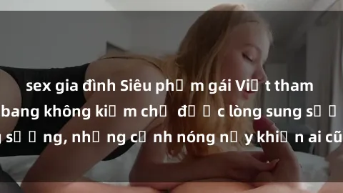 sex gia đình Siêu phẩm gái Việt tham gia trong buổi gangbang không kiềm chế được lòng sung sướng, những cảnh nóng nảy khiến ai cũng phải mãn nhãn