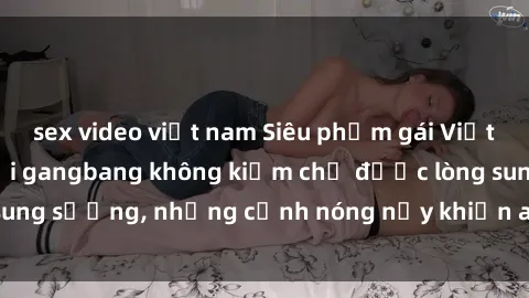 sex video việt nam Siêu phẩm gái Việt tham gia trong buổi gangbang không kiềm chế được lòng sung sướng, những cảnh nóng nảy khiến ai cũng phải mãn nhãn