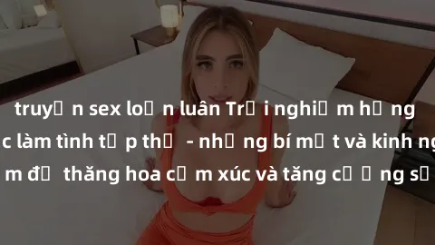 truyện sex loạn luân Trải nghiệm hứng khởi cùng với việc làm tình tập thể - những bí mật và kinh nghiệm để thăng hoa cảm xúc và tăng cường sự gắn kết trong mối quan hệ