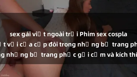 sex gái việt ngoài trời Phim sex cosplay: Trải nghiệm tuyệt vời của cặp đôi trong những bộ trang phục gợi cảm và kích thích