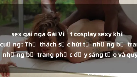 sex gái nga Gái Việt cosplay sexy khiến fan hâm mộ phát cuồng: Thử thách sức hút từ những bộ trang phục đầy sáng tạo và quyến rũ!