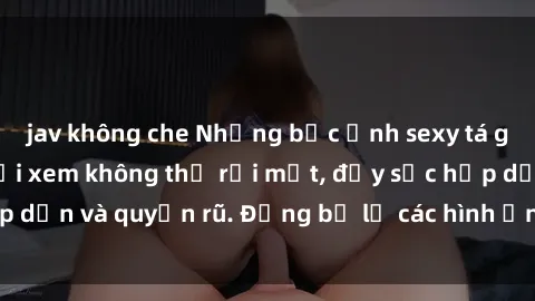 jav không che Những bức ảnh sexy tá gợi cảm khiến người xem không thể rời mắt, đầy sức hấp dẫn và quyến rũ. Đừng bỏ lỡ các hình ảnh nóng bỏng này!