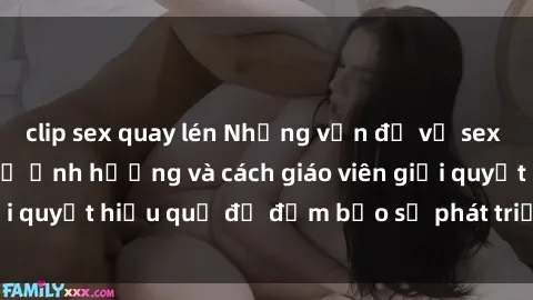 clip sex quay lén Những vấn đề về sex học sinh: Các yếu tố ảnh hưởng và cách giáo viên giải quyết hiệu quả để đảm bảo sự phát triển toàn diện.