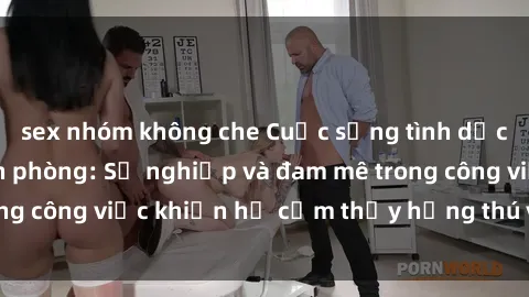 sex nhóm không che Cuộc sống tình dục của nhân viên văn phòng: Sự nghiệp và đam mê trong công việc khiến họ cảm thấy hứng thú với tình dục?