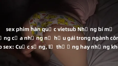 sex phim hàn quốc vietsub Những bí mật đằng sau cuộc sống của những nữ hầu gái trong ngành công nghiệp sex: Cuộc sống, lẽ thường hay những khó khăn mà họ phải đối mặt.