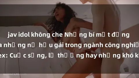 jav idol không che Những bí mật đằng sau cuộc sống của những nữ hầu gái trong ngành công nghiệp sex: Cuộc sống, lẽ thường hay những khó khăn mà họ phải đối mặt.