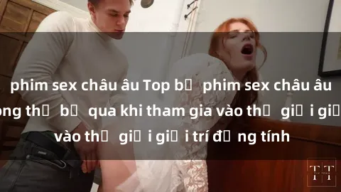 phim sex châu âu Top bộ phim sex châu âu nổi tiếng không thể bỏ qua khi tham gia vào thế giới giải trí đồng tính