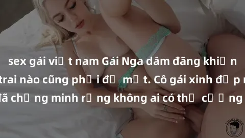 sex gái việt nam Gái Nga dâm đãng khiến tim bất cứ chàng trai nào cũng phải đỏ mặt. Cô gái xinh đẹp này đã chứng minh rằng không ai có thể cưỡng lại khi cô làm tình đắm say.