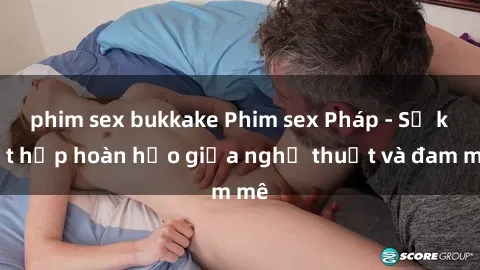 phim sex bukkake Phim sex Pháp - Sự kết hợp hoàn hảo giữa nghệ thuật và đam mê