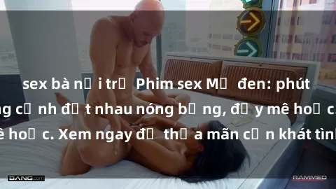sex bà nội trợ Phim sex Mỹ đen: phút mãnh liệt với những cảnh địt nhau nóng bỏng, đầy mê hoặc. Xem ngay để thỏa mãn cơn khát tình dục của bạn!