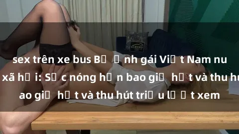 sex trên xe bus Bộ ảnh gái Việt Nam nude gây sốt mạng xã hội: Sắc nóng hơn bao giờ hết và thu hút triệu lượt xem