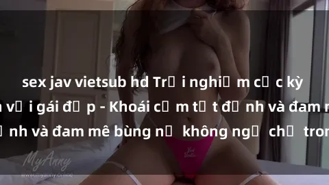 sex jav vietsub hd Trải nghiệm cực kỳ thú vị khi làm tình với gái đẹp - Khoái cảm tột đỉnh và đam mê bùng nổ không ngờ chỉ trong một đêm!