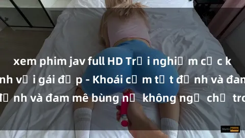 xem phim jav full HD Trải nghiệm cực kỳ thú vị khi làm tình với gái đẹp - Khoái cảm tột đỉnh và đam mê bùng nổ không ngờ chỉ trong một đêm!