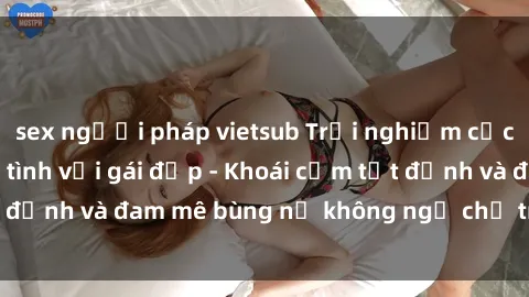 sex người pháp vietsub Trải nghiệm cực kỳ thú vị khi làm tình với gái đẹp - Khoái cảm tột đỉnh và đam mê bùng nổ không ngờ chỉ trong một đêm!