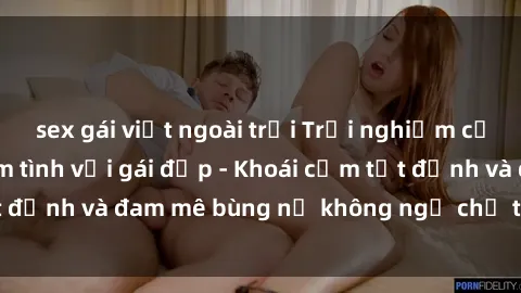 sex gái việt ngoài trời Trải nghiệm cực kỳ thú vị khi làm tình với gái đẹp - Khoái cảm tột đỉnh và đam mê bùng nổ không ngờ chỉ trong một đêm!