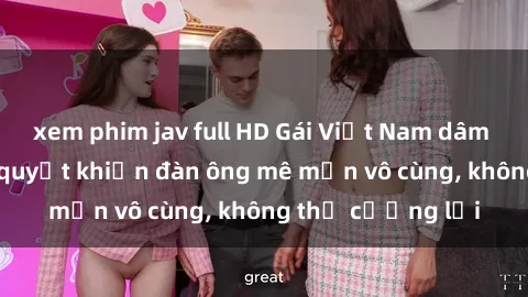 xem phim jav full HD Gái Việt Nam dâm đãng: Những bí quyết khiến đàn ông mê mẩn vô cùng, không thể cưỡng lại
