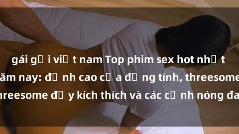 gái gọi việt nam Top phim sex hot nhất không thể bỏ lỡ năm nay: đỉnh cao của đồng tính, threesome đầy kích thích và các cảnh nóng đang gây sốt!